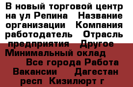 В новый торговой центр на ул Репина › Название организации ­ Компания-работодатель › Отрасль предприятия ­ Другое › Минимальный оклад ­ 10 000 - Все города Работа » Вакансии   . Дагестан респ.,Кизилюрт г.